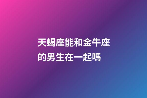天蝎座能和金牛座的男生在一起嗎-第1張-星座運勢-玄機派