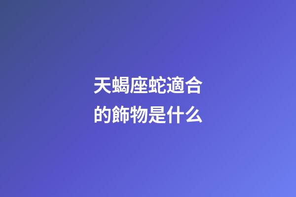 天蝎座蛇適合的飾物是什么-第1張-星座運勢-玄機派