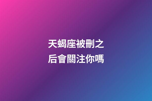 天蝎座被刪之后會關注你嗎-第1張-星座運勢-玄機派