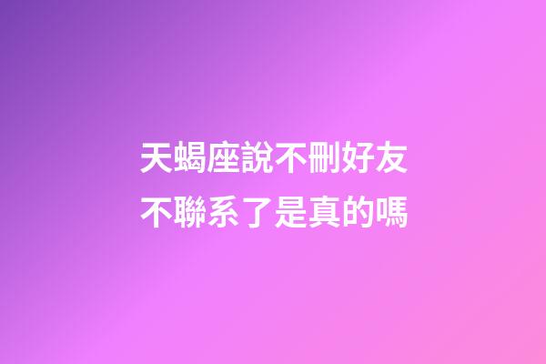 天蝎座說不刪好友不聯系了是真的嗎-第1張-星座運勢-玄機派