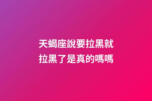 天蝎座說要拉黑就拉黑了是真的嗎嗎-第1張-星座運勢-玄機派
