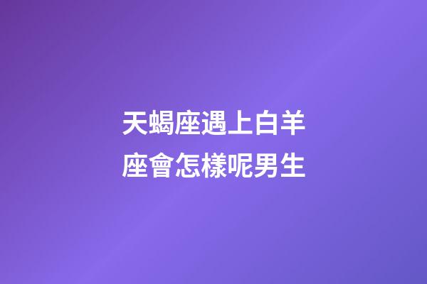 天蝎座遇上白羊座會怎樣呢男生-第1張-星座運勢-玄機派