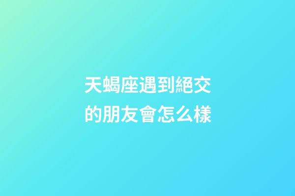 天蝎座遇到絕交的朋友會怎么樣-第1張-星座運勢-玄機派