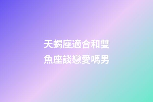 天蝎座適合和雙魚座談戀愛嗎男-第1張-星座運(yùn)勢(shì)-玄機(jī)派