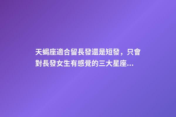 天蝎座適合留長發還是短發，只會對長發女生有感覺的三大星座男-第1張-觀點-玄機派