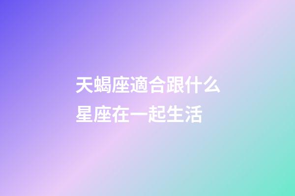天蝎座適合跟什么星座在一起生活-第1張-星座運勢-玄機派