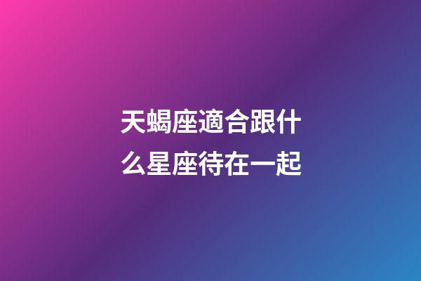 天蝎座適合跟什么星座待在一起-第1張-星座運勢-玄機派