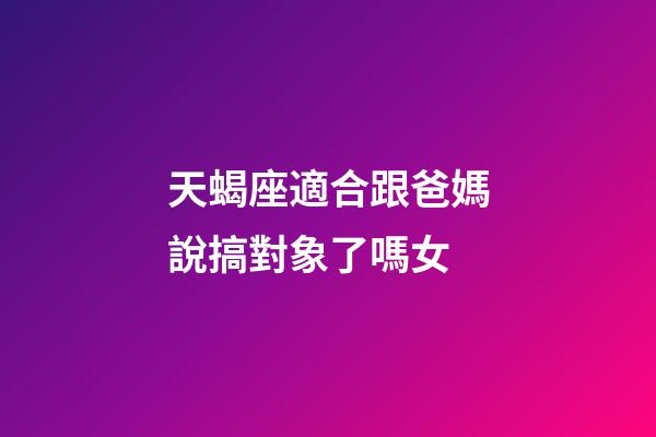 天蝎座適合跟爸媽說搞對象了嗎女