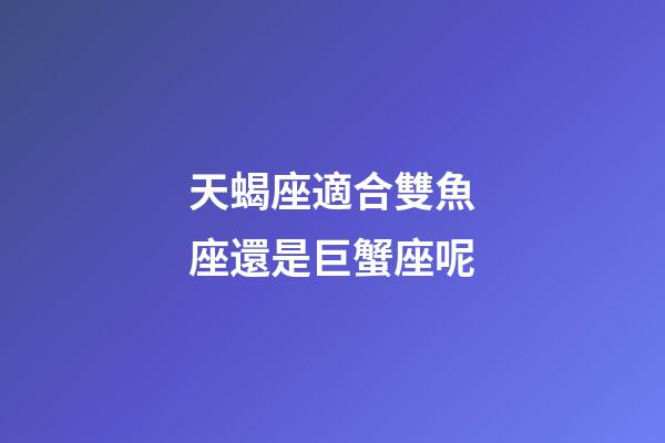 天蝎座適合雙魚座還是巨蟹座呢-第1張-星座運(yùn)勢-玄機(jī)派