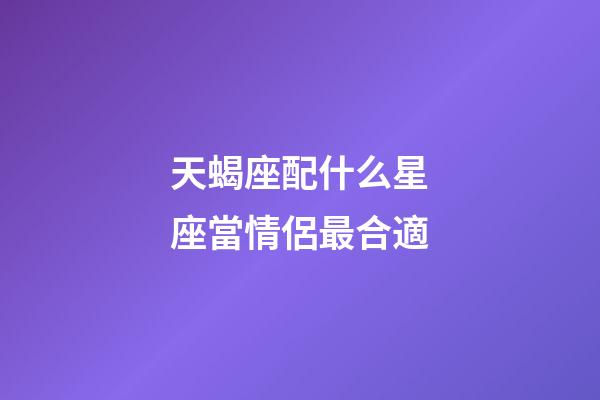 天蝎座配什么星座當情侶最合適-第1張-星座運勢-玄機派
