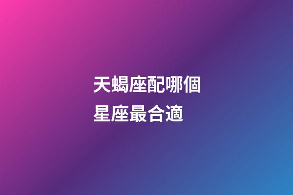 天蝎座配哪個星座最合適-第1張-星座運勢-玄機派