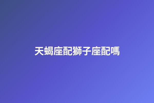 天蝎座配獅子座配嗎-第1張-星座運(yùn)勢(shì)-玄機(jī)派