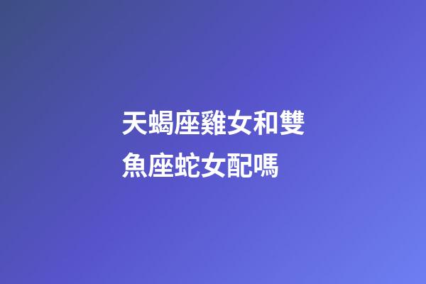 天蝎座雞女和雙魚座蛇女配嗎-第1張-星座運勢-玄機派