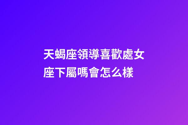 天蝎座領導喜歡處女座下屬嗎會怎么樣-第1張-星座運勢-玄機派