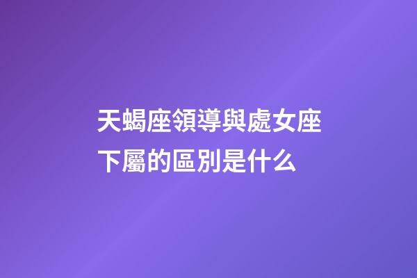 天蝎座領導與處女座下屬的區別是什么-第1張-星座運勢-玄機派