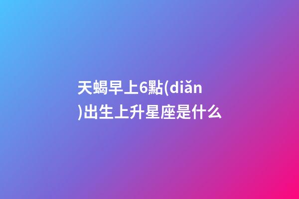 天蝎早上6點(diǎn)出生上升星座是什么-第1張-星座運(yùn)勢(shì)-玄機(jī)派