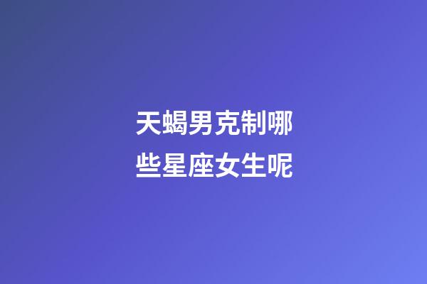 天蝎男克制哪些星座女生呢-第1張-星座運(yùn)勢-玄機(jī)派