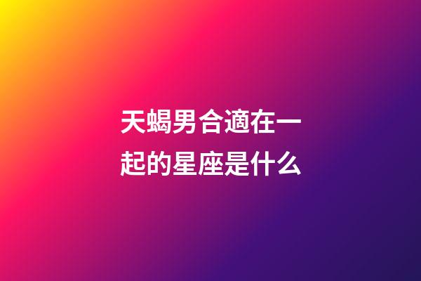 天蝎男合適在一起的星座是什么-第1張-星座運勢-玄機派