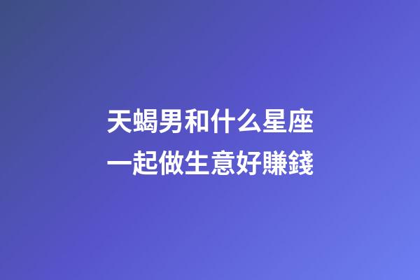 天蝎男和什么星座一起做生意好賺錢-第1張-星座運勢-玄機派