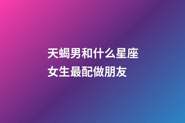 天蝎男和什么星座女生最配做朋友-第1張-星座運勢-玄機派