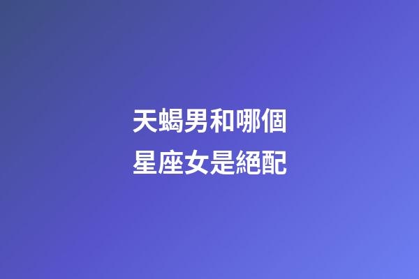 天蝎男和哪個星座女是絕配-第1張-星座運勢-玄機派