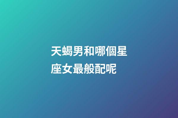 天蝎男和哪個星座女最般配呢-第1張-星座運勢-玄機派