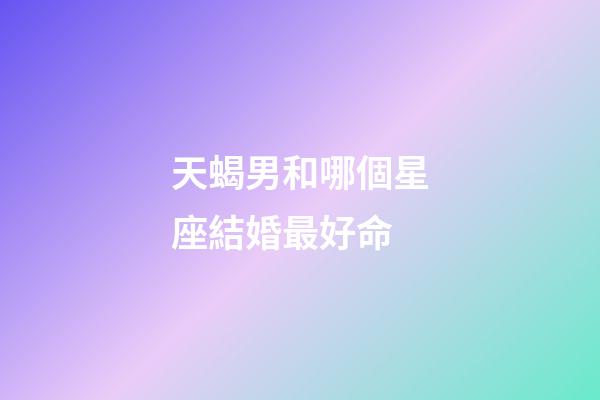 天蝎男和哪個星座結婚最好命-第1張-星座運勢-玄機派