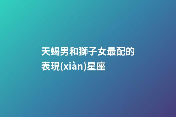 天蝎男和獅子女最配的表現(xiàn)星座-第1張-星座運(yùn)勢-玄機(jī)派