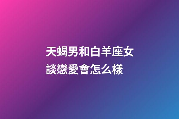 天蝎男和白羊座女談戀愛會怎么樣-第1張-星座運勢-玄機派
