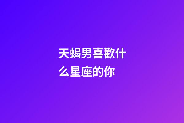 天蝎男喜歡什么星座的你-第1張-星座運勢-玄機派