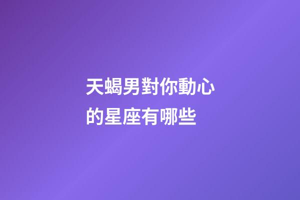天蝎男對你動心的星座有哪些-第1張-星座運勢-玄機派