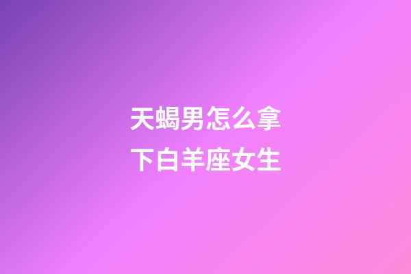 天蝎男怎么拿下白羊座女生-第1張-星座運勢-玄機派
