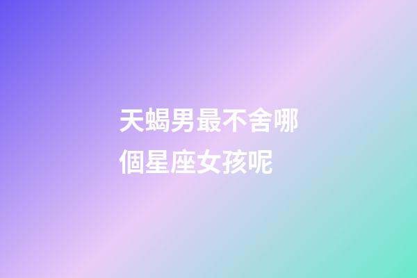天蝎男最不舍哪個星座女孩呢-第1張-星座運勢-玄機派