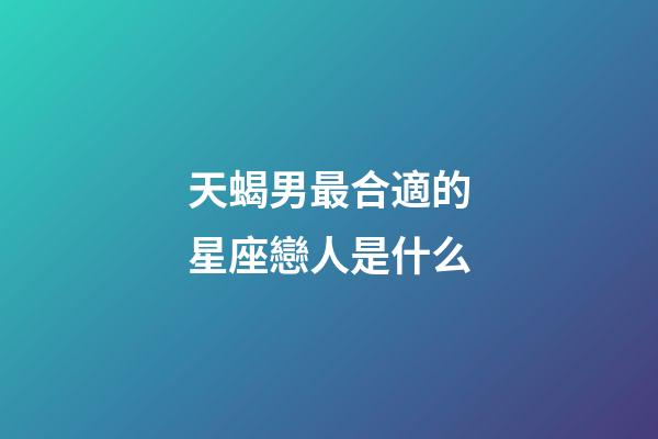 天蝎男最合適的星座戀人是什么-第1張-星座運勢-玄機派