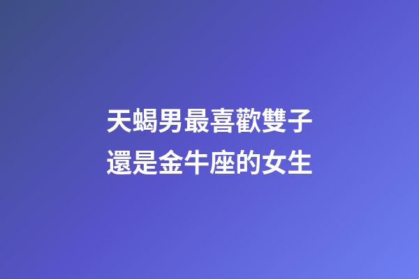 天蝎男最喜歡雙子還是金牛座的女生-第1張-星座運(yùn)勢(shì)-玄機(jī)派