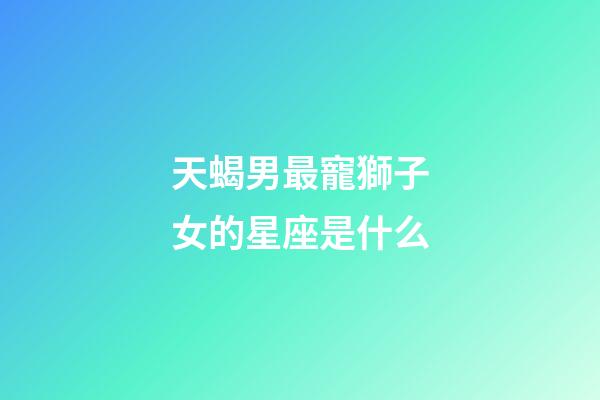 天蝎男最寵獅子女的星座是什么-第1張-星座運勢-玄機派