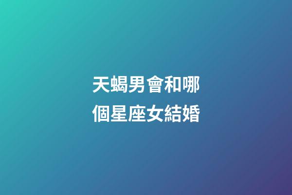 天蝎男會和哪個星座女結婚-第1張-星座運勢-玄機派