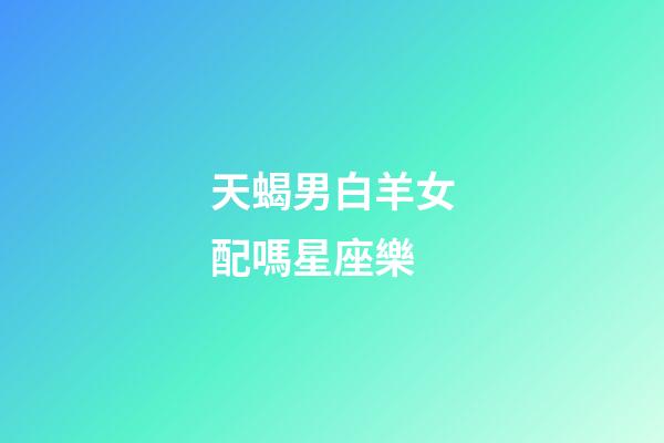 天蝎男白羊女配嗎星座樂-第1張-星座運勢-玄機派