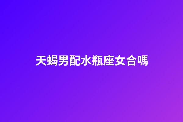 天蝎男配水瓶座女合嗎-第1張-星座運勢-玄機派