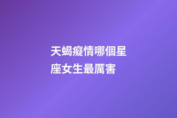 天蝎癡情哪個星座女生最厲害-第1張-星座運勢-玄機派