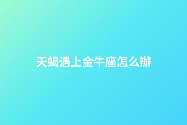 天蝎遇上金牛座怎么辦-第1張-星座運勢-玄機派