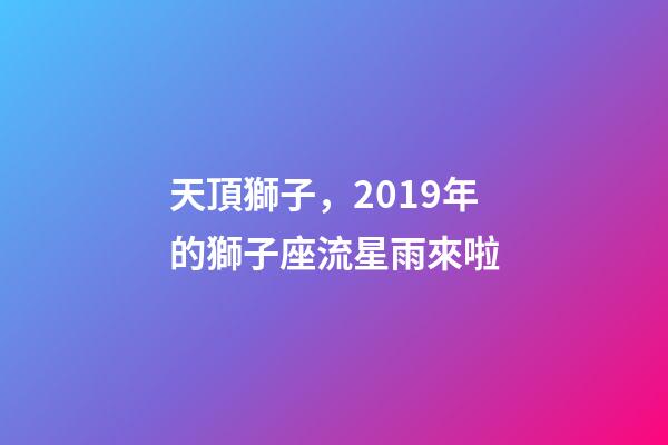 天頂獅子，2019年的獅子座流星雨來啦-第1張-觀點-玄機派