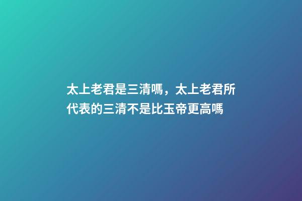 太上老君是三清嗎，太上老君所代表的三清不是比玉帝更高嗎-第1張-觀點-玄機派