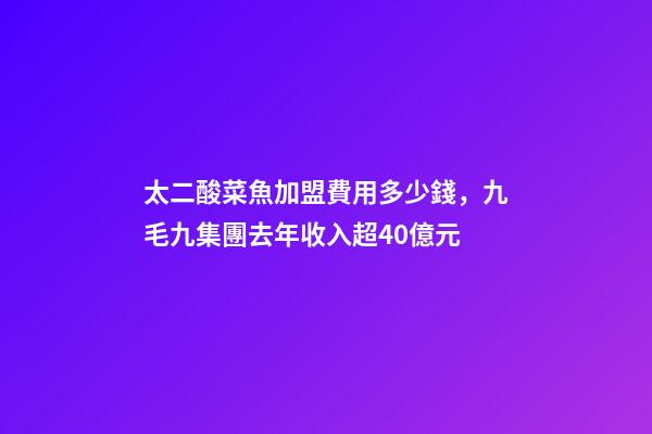 太二酸菜魚加盟費用多少錢，九毛九集團去年收入超40億元-第1張-觀點-玄機派