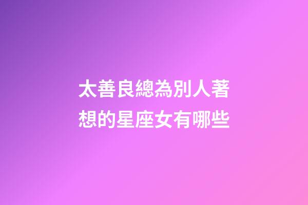 太善良總為別人著想的星座女有哪些-第1張-星座運勢-玄機派