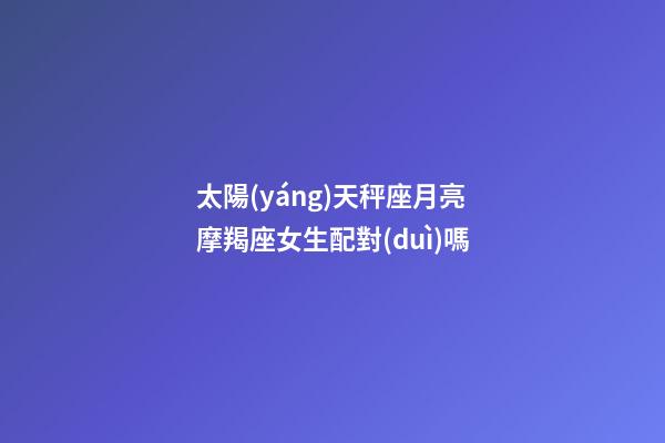太陽(yáng)天秤座月亮摩羯座女生配對(duì)嗎-第1張-星座運(yùn)勢(shì)-玄機(jī)派