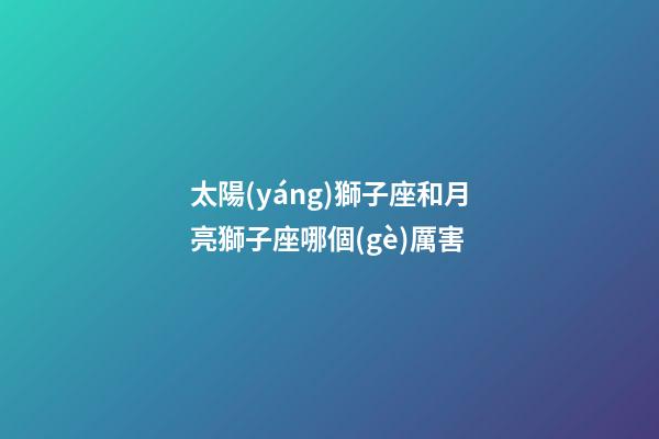太陽(yáng)獅子座和月亮獅子座哪個(gè)厲害-第1張-星座運(yùn)勢(shì)-玄機(jī)派