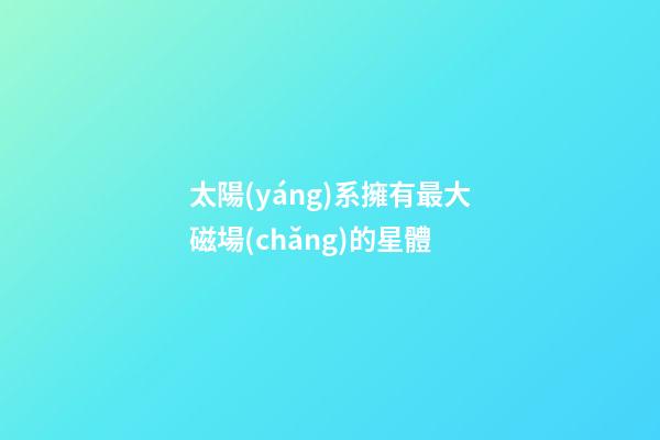 太陽(yáng)系擁有最大磁場(chǎng)的星體-第1張-星座運(yùn)勢(shì)-玄機(jī)派