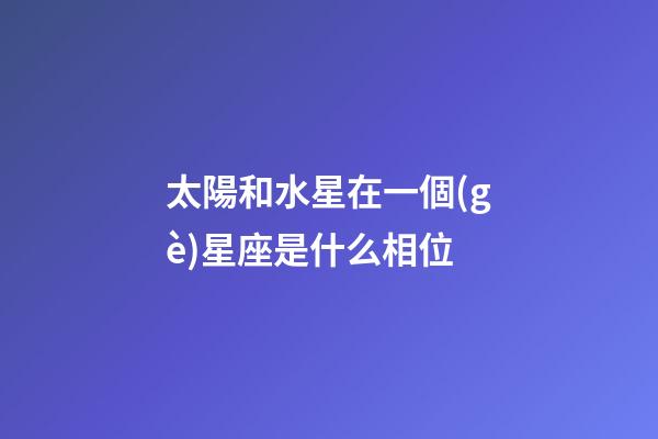 太陽和水星在一個(gè)星座是什么相位