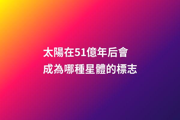 太陽在51億年后會成為哪種星體的標志-第1張-星座運勢-玄機派